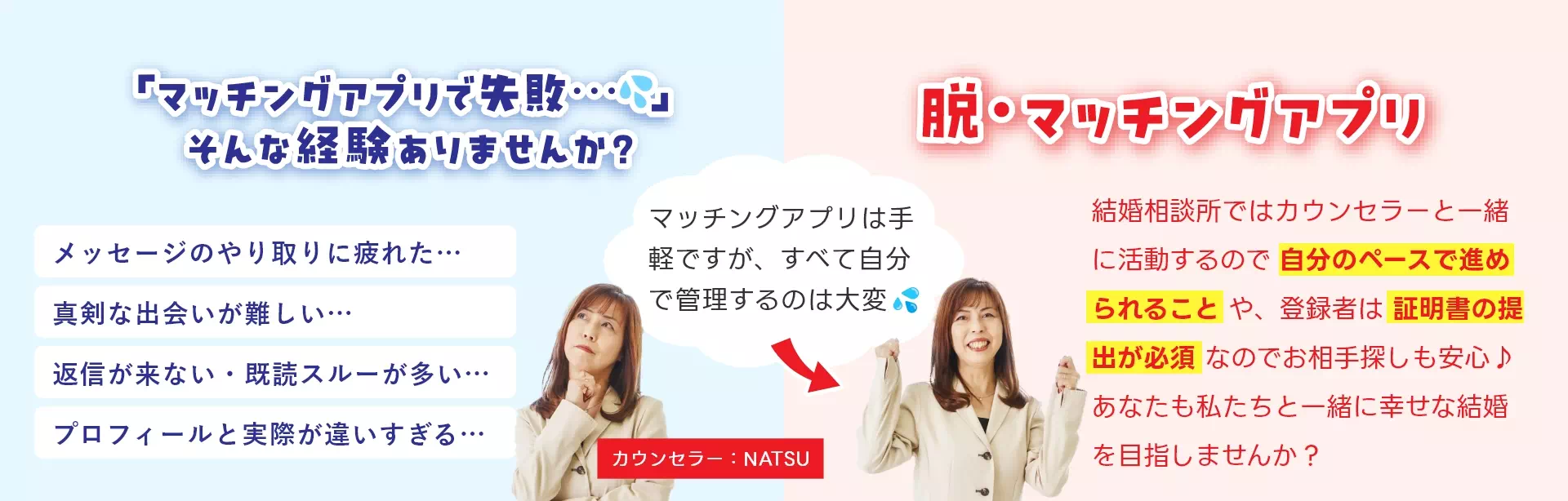 「マッチングアプリで失敗」そんな経験ありませんか?マッチングアプリは手軽ですが、すべて自分で管理するのは大変。結婚相談所ではカウンセラーと一緒に活動するので自分のペースで進められることや登録者は証明書の提出が必要なのでお相手探しも安心♪脱・マッチングアプリ!