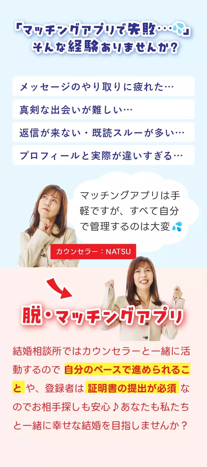 「マッチングアプリで失敗」そんな経験ありませんか?マッチングアプリは手軽ですが、すべて自分で管理するのは大変。結婚相談所ではカウンセラーと一緒に活動するので自分のペースで進められることや登録者は証明書の提出が必要なのでお相手探しも安心♪脱・マッチングアプリ!
