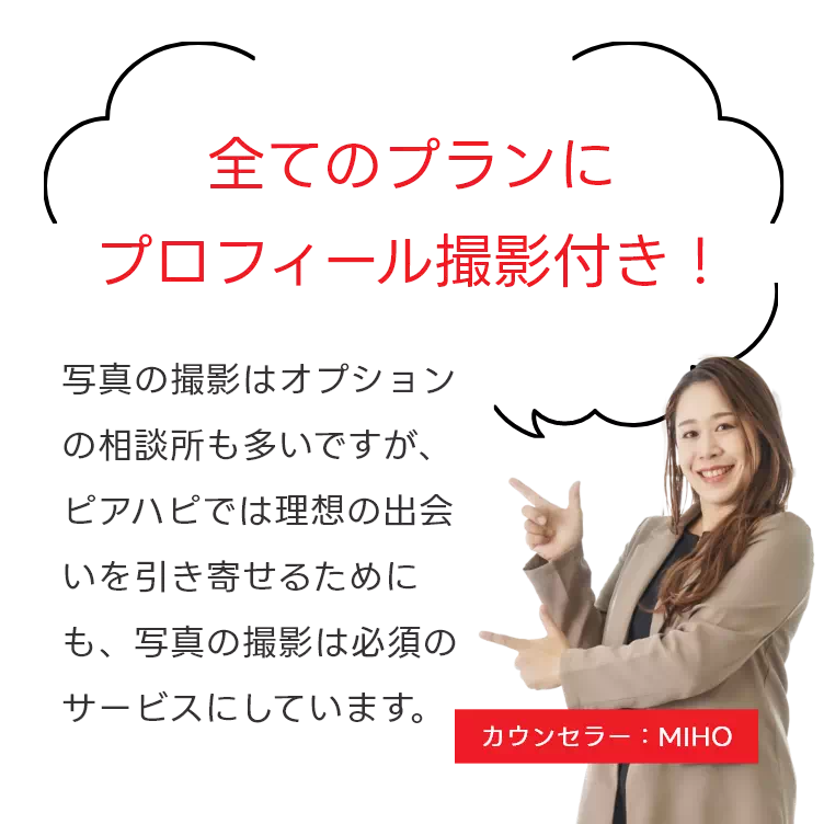 全てのプランにプロフィール撮影付き! 写真の撮影はオプションの相談所も多いですが、ピアハピでは理想の出会いを引き寄せるためにも、写真の撮影は必須のサービスにしています。