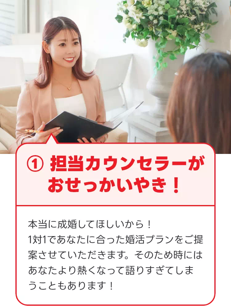 ① 担当カウンセラーがおせっかいやき！ 本当に成婚してほしいから！1対1であなたに合った婚活プランをご提案させていただきます。そのため時にはあなたより熱くなって語りすぎてしまうこともあります！