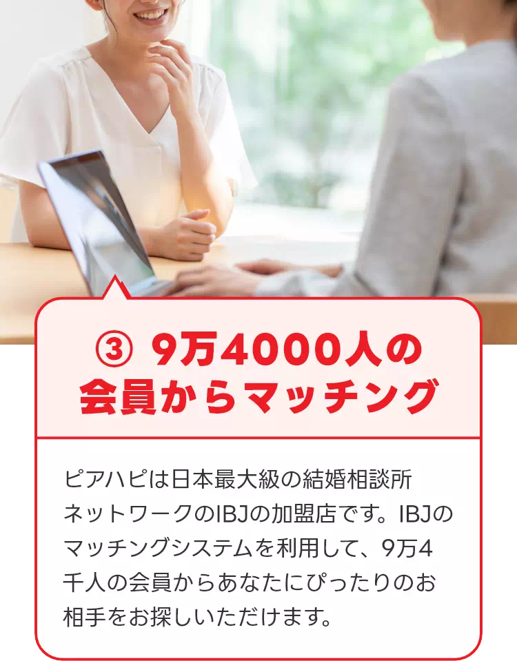 ③ 9万4000人の会員からマッチング ピアハピは日本最大級の結婚相談所ネットワークのIBJの加盟店です。IBJのマッチングシステムを利用して、9万4千人の会員からあなたにぴったりのお相手をお探しいただけます。