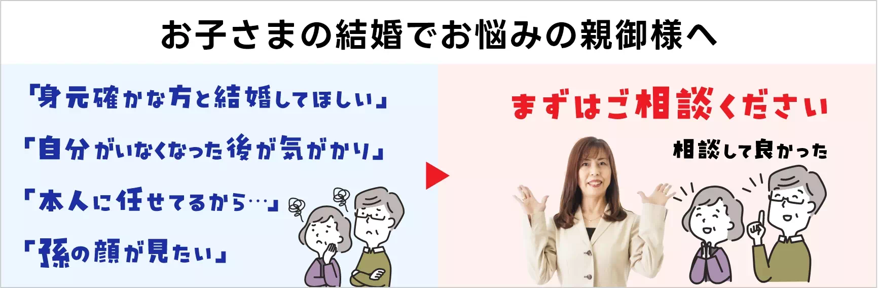 お子さまの結婚でお悩みの親御様へ 「身元確かな人と結婚してほしい」「自分がいなくなった後が気がかり」「本人に任せてるから…」「孫の顔が見たい」まずはご相談ください！