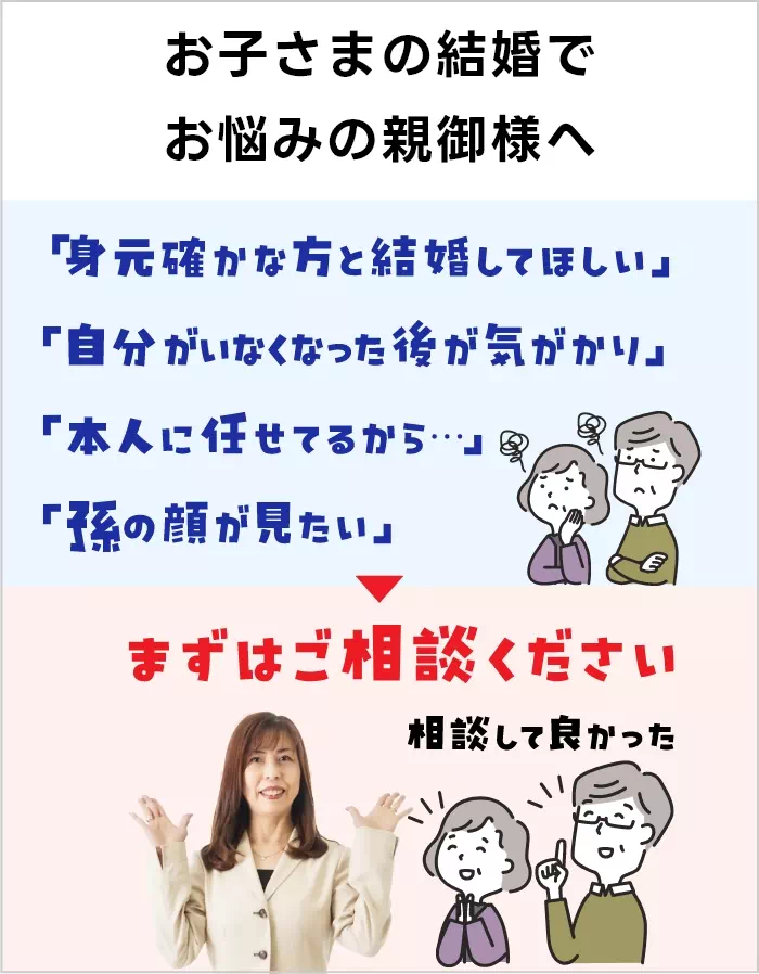 お子さまの結婚でお悩みの親御様へ 「身元確かな人と結婚してほしい」「自分がいなくなった後が気がかり」「本人に任せてるから…」「孫の顔が見たい」まずはご相談ください！