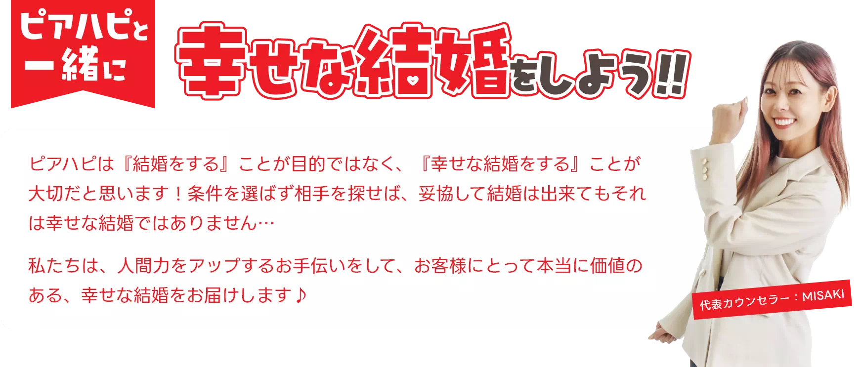 ピアハピと一緒に幸せな結婚をしよう!!ピアハピは「結婚をする」ことが目的ではなく、「幸せな結婚をする」ことが大切だと思います!条件を選ばず相手を探せば、妥協して結婚はできてもそれは幸せな結婚ではありません…私たちは、人間力をアップするお手伝いをして、お客様にとって本当に価値のある、幸せな結婚をお届けします♪