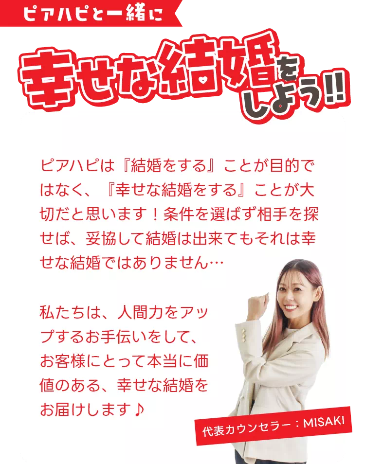 ピアハピと一緒に幸せな結婚をしよう!!ピアハピは「結婚をする」ことが目的ではなく、「幸せな結婚をする」ことが大切だと思います!条件を選ばず相手を探せば、妥協して結婚はできてもそれは幸せな結婚ではありません…私たちは、人間力をアップするお手伝いをして、お客様にとって本当に価値のある、幸せな結婚をお届けします♪